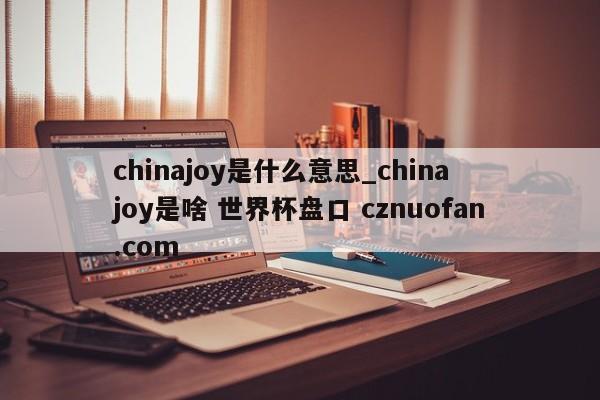 chinajoy是什么意思_china joy是啥 世界杯盘口 cznuofan.com