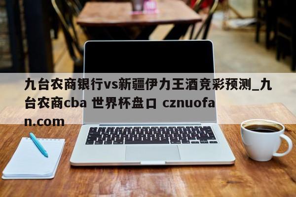 九台农商银行vs新疆伊力王酒竞彩预测_九台农商cba 世界杯盘口 cznuofan.com