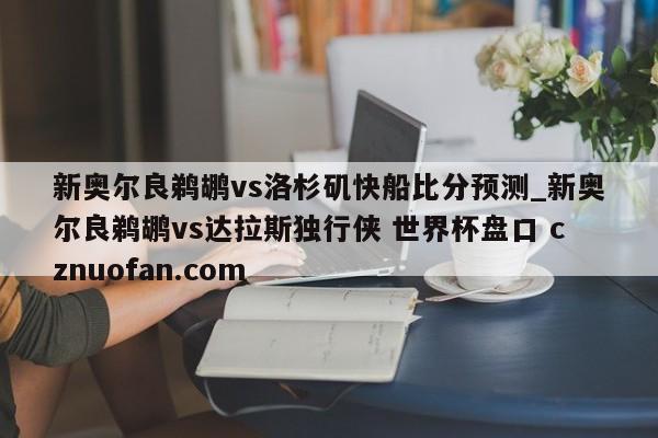 新奥尔良鹈鹕vs洛杉矶快船比分预测_新奥尔良鹈鹕vs达拉斯独行侠 世界杯盘口 cznuofan.com