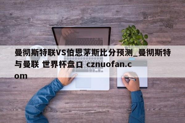 曼彻斯特联VS伯恩茅斯比分预测_曼彻斯特与曼联 世界杯盘口 cznuofan.com