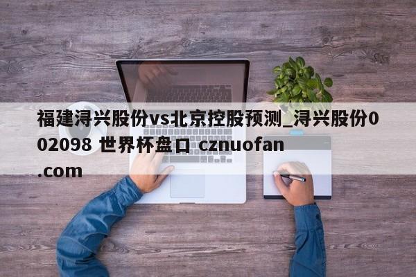 福建浔兴股份vs北京控股预测_浔兴股份002098 世界杯盘口 cznuofan.com