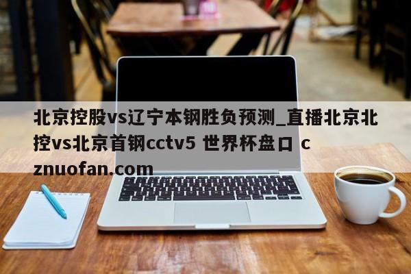 北京控股vs辽宁本钢胜负预测_直播北京北控vs北京首钢cctv5 世界杯盘口 cznuofan.com