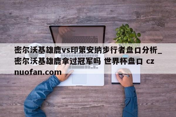 密尔沃基雄鹿vs印第安纳步行者盘口分析_密尔沃基雄鹿拿过冠军吗 世界杯盘口 cznuofan.com