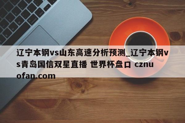 辽宁本钢vs山东高速分析预测_辽宁本钢vs青岛国信双星直播 世界杯盘口 cznuofan.com