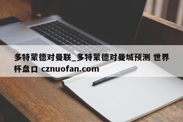 多特蒙德对曼联_多特蒙德对曼城预测 世界杯盘口 cznuofan.com