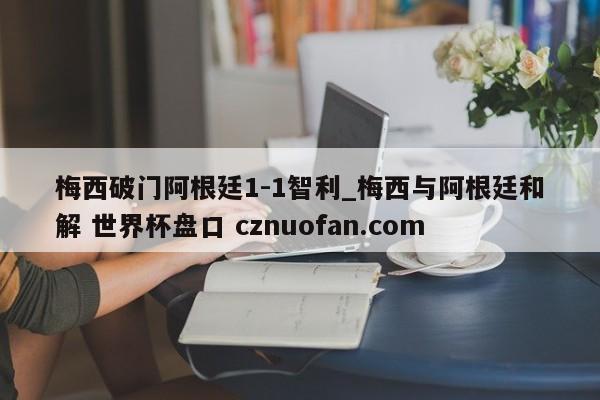 梅西破门阿根廷1-1智利_梅西与阿根廷和解 世界杯盘口 cznuofan.com