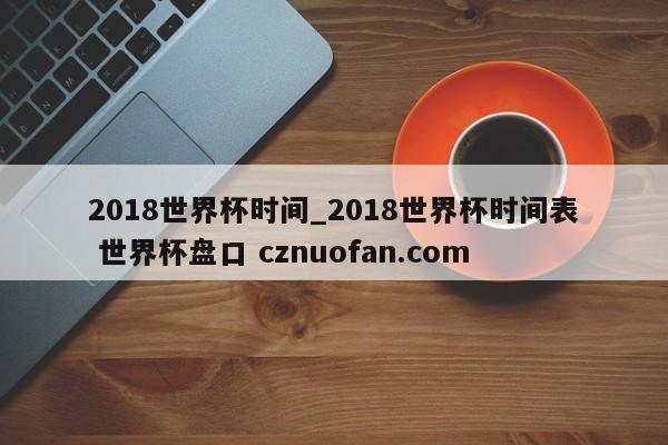 2018世界杯时间_2018世界杯时间表 世界杯盘口 cznuofan.com